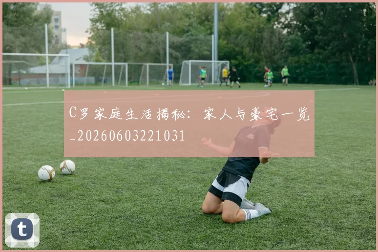 C罗家庭生活揭秘：家人与豪宅一览_20260603221031