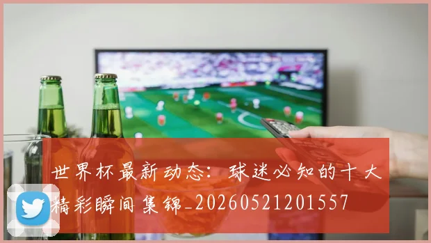 世界杯最新动态：球迷必知的十大精彩瞬间集锦_20260521201557