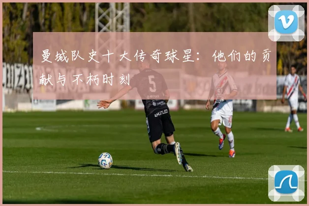 曼城队史十大传奇球星:他们的贡献与不朽时刻