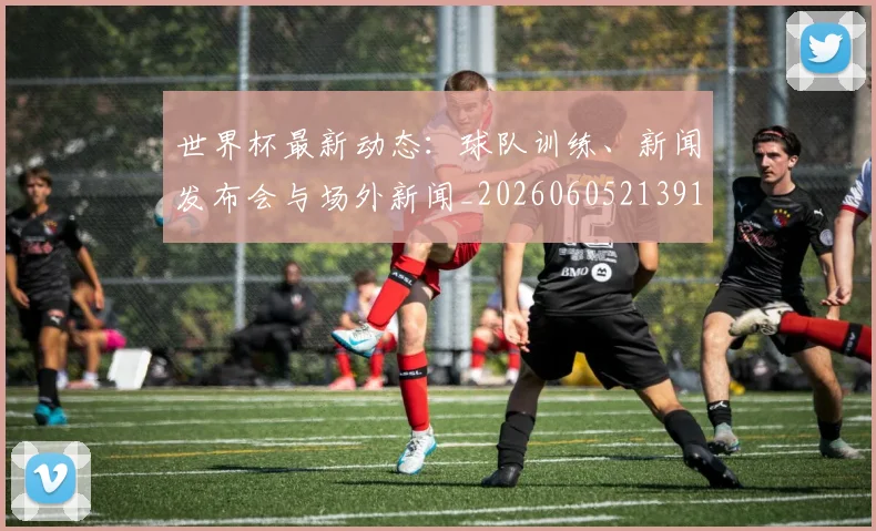世界杯最新动态：球队训练、新闻发布会与场外新闻_20260605213914