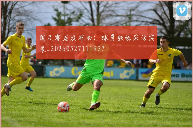国足赛后发布会：球员教练采访实录_20260527111937
