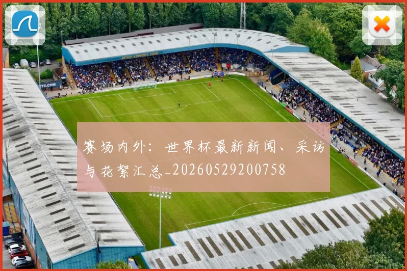 赛场内外:世界杯最新新闻、采访与花絮汇总_20260529200758