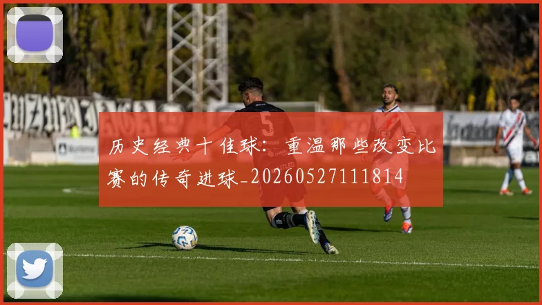 历史经典十佳球：重温那些改变比赛的传奇进球_20260527111814