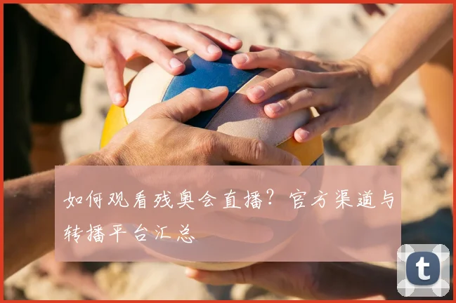 如何观看残奥会直播？官方渠道与转播平台汇总