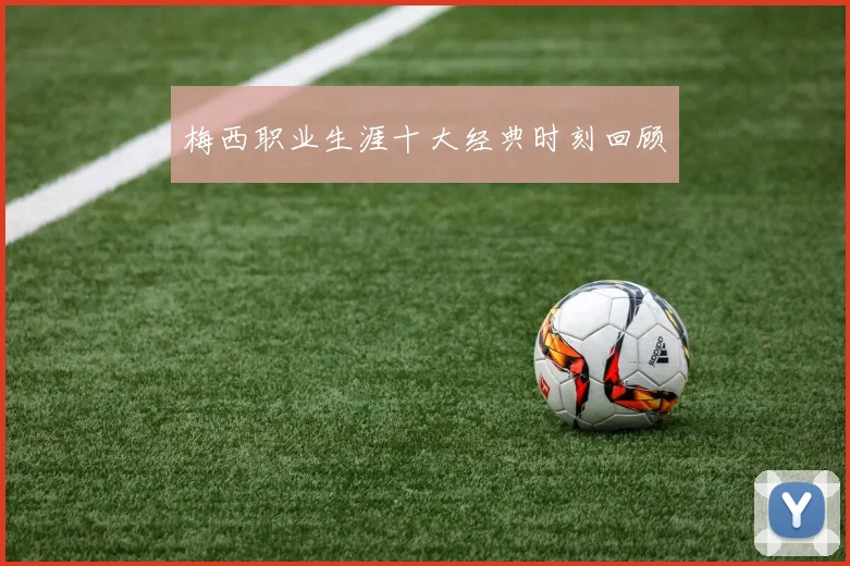 梅西职业生涯十大经典时刻回顾