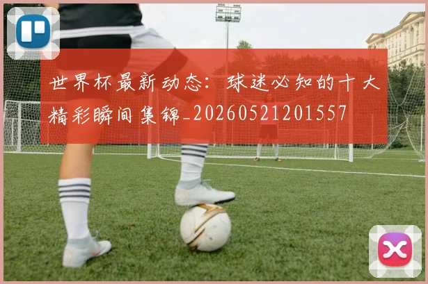 世界杯最新动态:球迷必知的十大精彩瞬间集锦_20260521201557