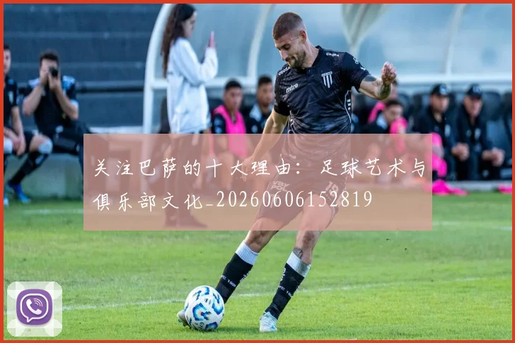 关注巴萨的十大理由：足球艺术与俱乐部文化_20260606152819