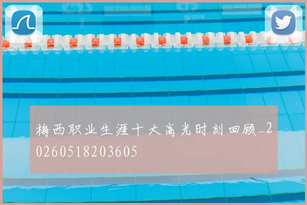 梅西职业生涯十大高光时刻回顾_20260518203605