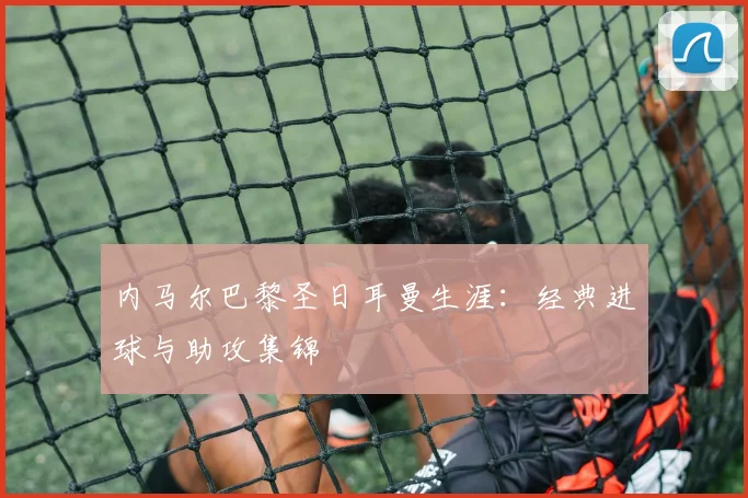内马尔巴黎圣日耳曼生涯:经典进球与助攻集锦