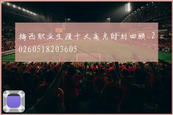 梅西职业生涯十大高光时刻回顾_20260518203605