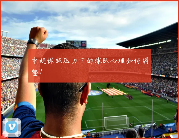 中超保级压力下的球队心理如何调整？