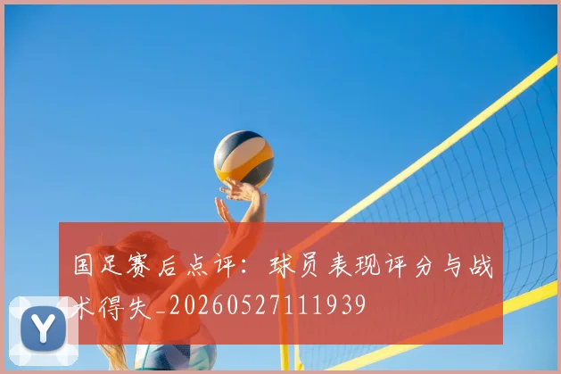 国足赛后点评:球员表现评分与战术得失_20260527111939