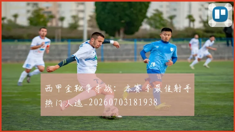 西甲金靴争夺战：本赛季最佳射手热门人选_20260703181938