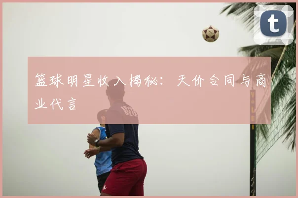 篮球明星收入揭秘：天价合同与商业代言